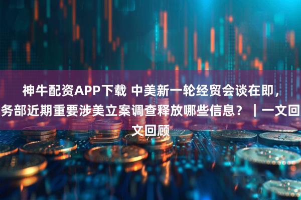 神牛配资APP下载 中美新一轮经贸会谈在即，商务部近期重要涉美立案调查释放哪些信息？｜一文回顾