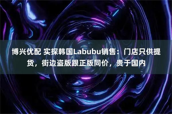 博兴优配 实探韩国Labubu销售：门店只供提货，街边盗版跟正版同价，贵于国内