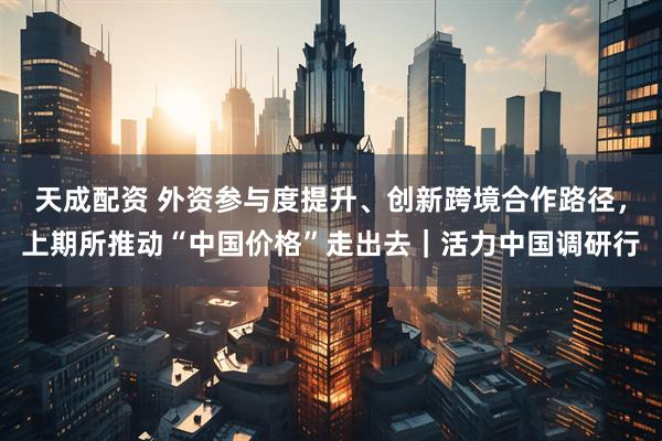天成配资 外资参与度提升、创新跨境合作路径，上期所推动“中国价格”走出去｜活力中国调研行