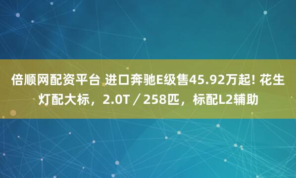 倍顺网配资平台 进口奔驰E级售45.92万起! 花生灯配大标，2.0T／258匹，标配L2辅助