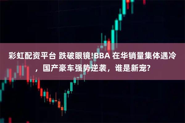 彩虹配资平台 跌破眼镜!BBA 在华销量集体遇冷，国产豪车强势逆袭，谁是新宠?