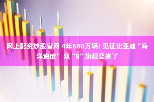 网上配资炒股官网 4年600万辆! 见证比亚迪“海洋速度” 双“8”旗舰要来了
