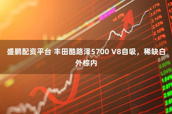 盛鹏配资平台 丰田酷路泽5700 V8自吸，稀缺白外棕内