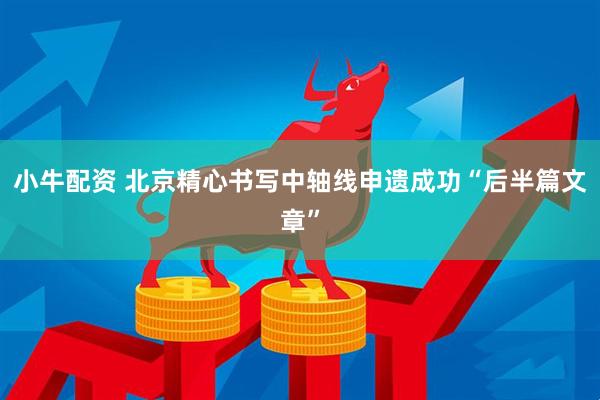 小牛配资 北京精心书写中轴线申遗成功“后半篇文章”
