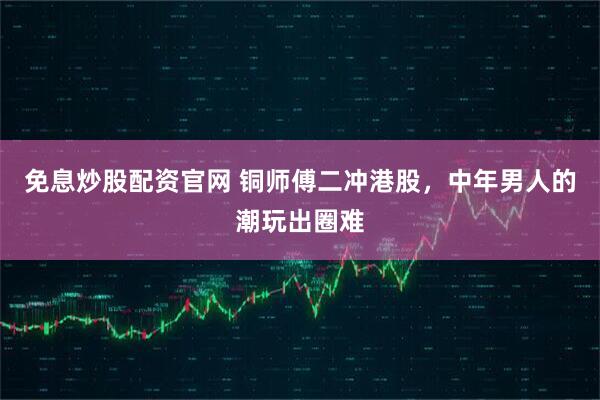 免息炒股配资官网 铜师傅二冲港股，中年男人的潮玩出圈难