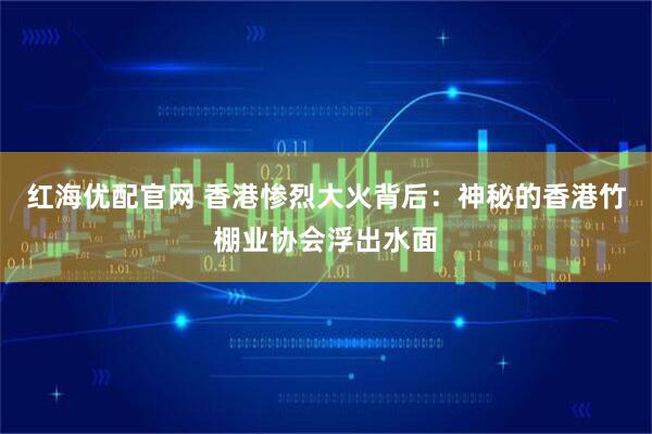 红海优配官网 香港惨烈大火背后：神秘的香港竹棚业协会浮出水面