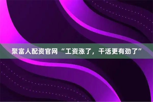 聚富人配资官网 “工资涨了，干活更有劲了”