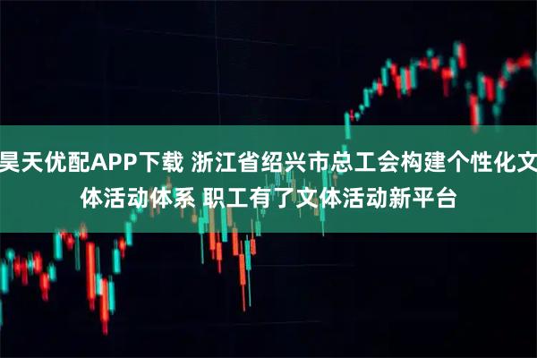 昊天优配APP下载 浙江省绍兴市总工会构建个性化文体活动体系 职工有了文体活动新平台