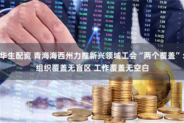 华生配资 青海海西州力推新兴领域工会“两个覆盖”：组织覆盖无盲区 工作覆盖无空白
