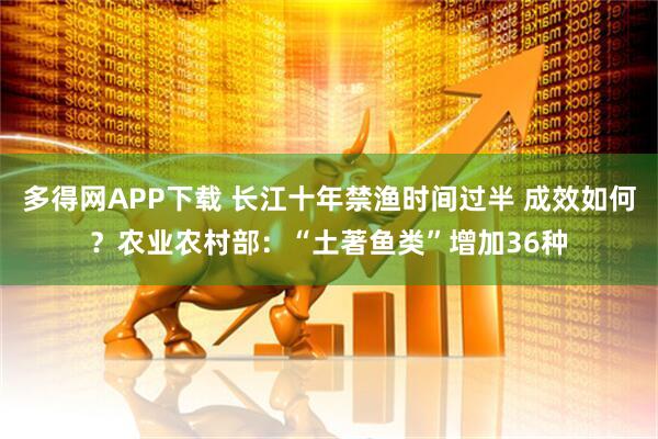 多得网APP下载 长江十年禁渔时间过半 成效如何？农业农村部：“土著鱼类”增加36种