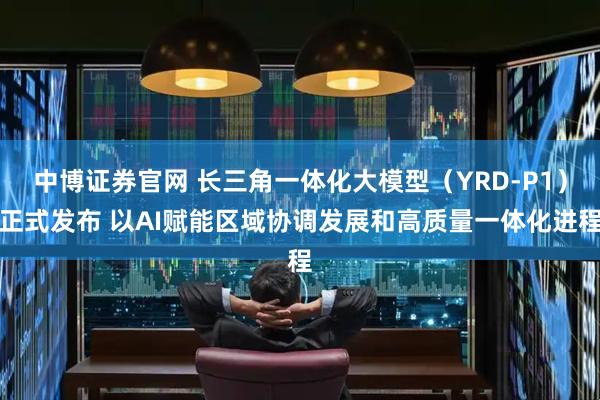 中博证券官网 长三角一体化大模型（YRD-P1）正式发布 以AI赋能区域协调发展和高质量一体化进程