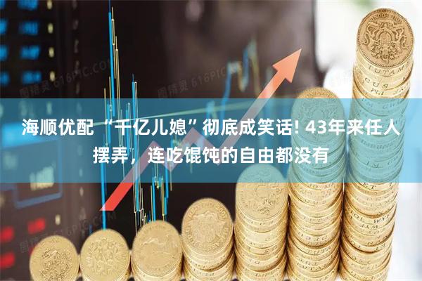 海顺优配 “千亿儿媳”彻底成笑话! 43年来任人摆弄，连吃馄饨的自由都没有