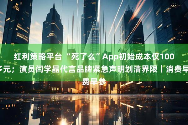 红利策略平台 “死了么”App初始成本仅1000多元；演员闫学晶代言品牌紧急声明划清界限丨消费早参