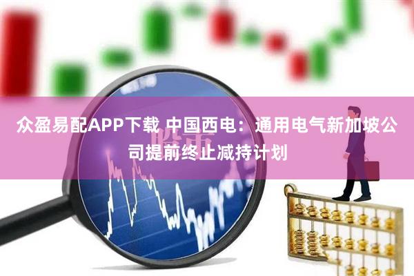 众盈易配APP下载 中国西电：通用电气新加坡公司提前终止减持计划
