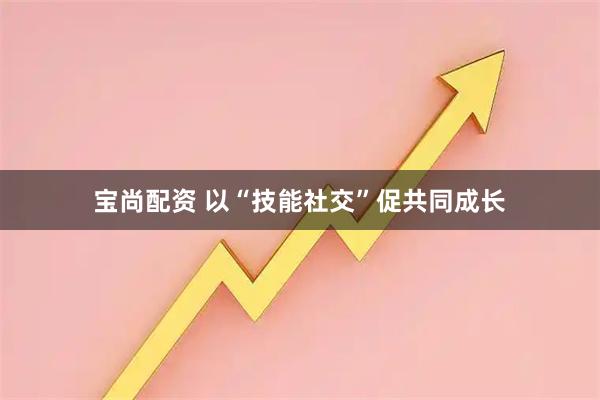 宝尚配资 以“技能社交”促共同成长