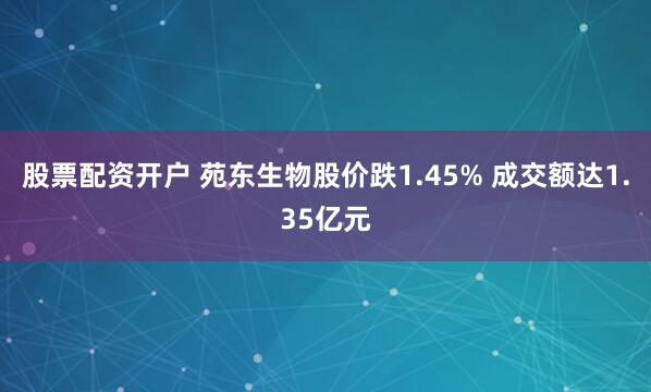 股票配资开户 苑东生物股价跌1.45% 成交额达1.35亿元