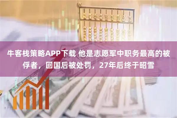 牛客栈策略APP下载 他是志愿军中职务最高的被俘者，回国后被处罚，27年后终于昭雪