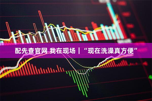 配先查官网 我在现场｜“现在洗澡真方便”