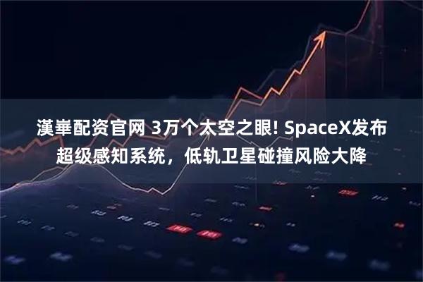 漢崋配资官网 3万个太空之眼! SpaceX发布超级感知系统，低轨卫星碰撞风险大降
