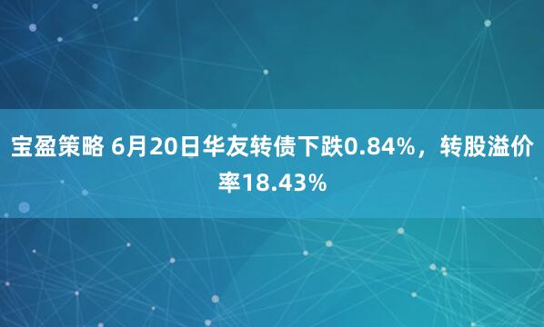 宝盈策略 6月20日华友转债下跌0.84%，转股溢价率18.43%