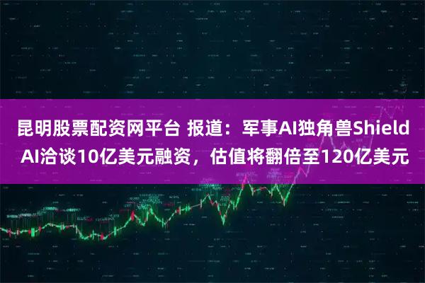 昆明股票配资网平台 报道：军事AI独角兽Shield AI洽谈10亿美元融资，估值将翻倍至120亿美元