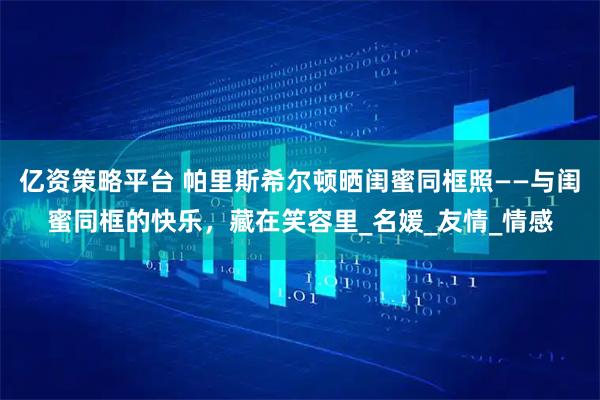 亿资策略平台 帕里斯希尔顿晒闺蜜同框照——与闺蜜同框的快乐，藏在笑容里_名媛_友情_情感