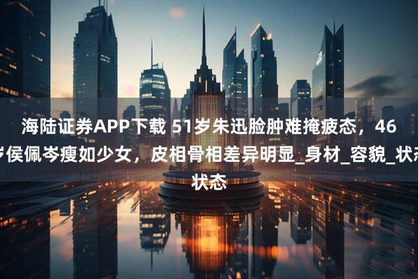 海陆证券APP下载 51岁朱迅脸肿难掩疲态，46岁侯佩岑瘦如少女，皮相骨相差异明显_身材_容貌_状态