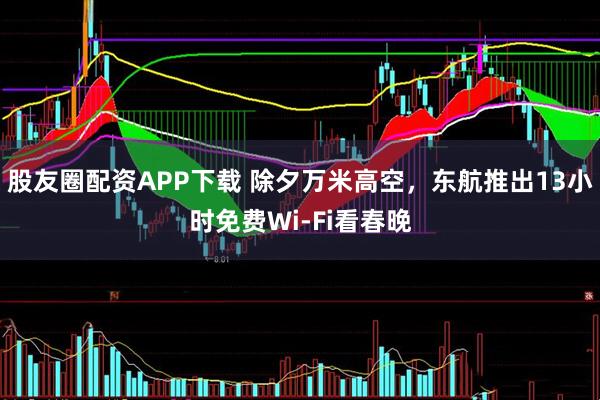 股友圈配资APP下载 除夕万米高空，东航推出13小时免费Wi-Fi看春晚