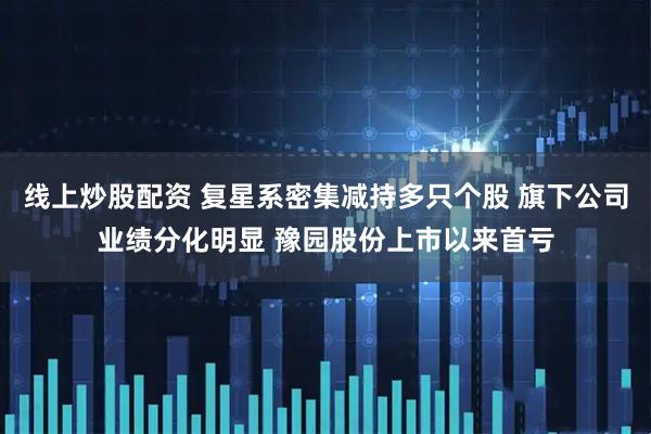 线上炒股配资 复星系密集减持多只个股 旗下公司业绩分化明显 豫园股份上市以来首亏
