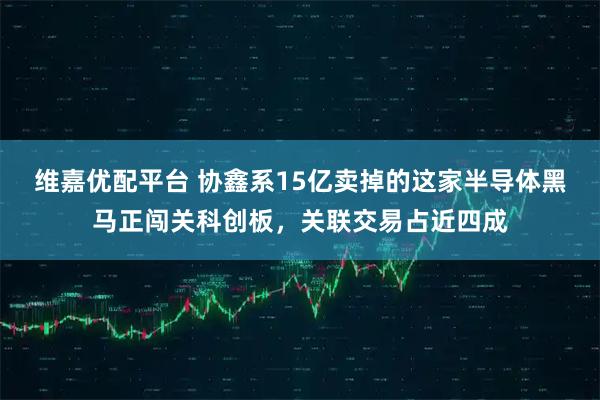 维嘉优配平台 协鑫系15亿卖掉的这家半导体黑马正闯关科创板，关联交易占近四成