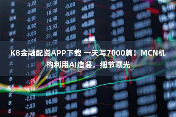 K8金融配资APP下载 一天写7000篇！MCN机构利用AI造谣，细节曝光